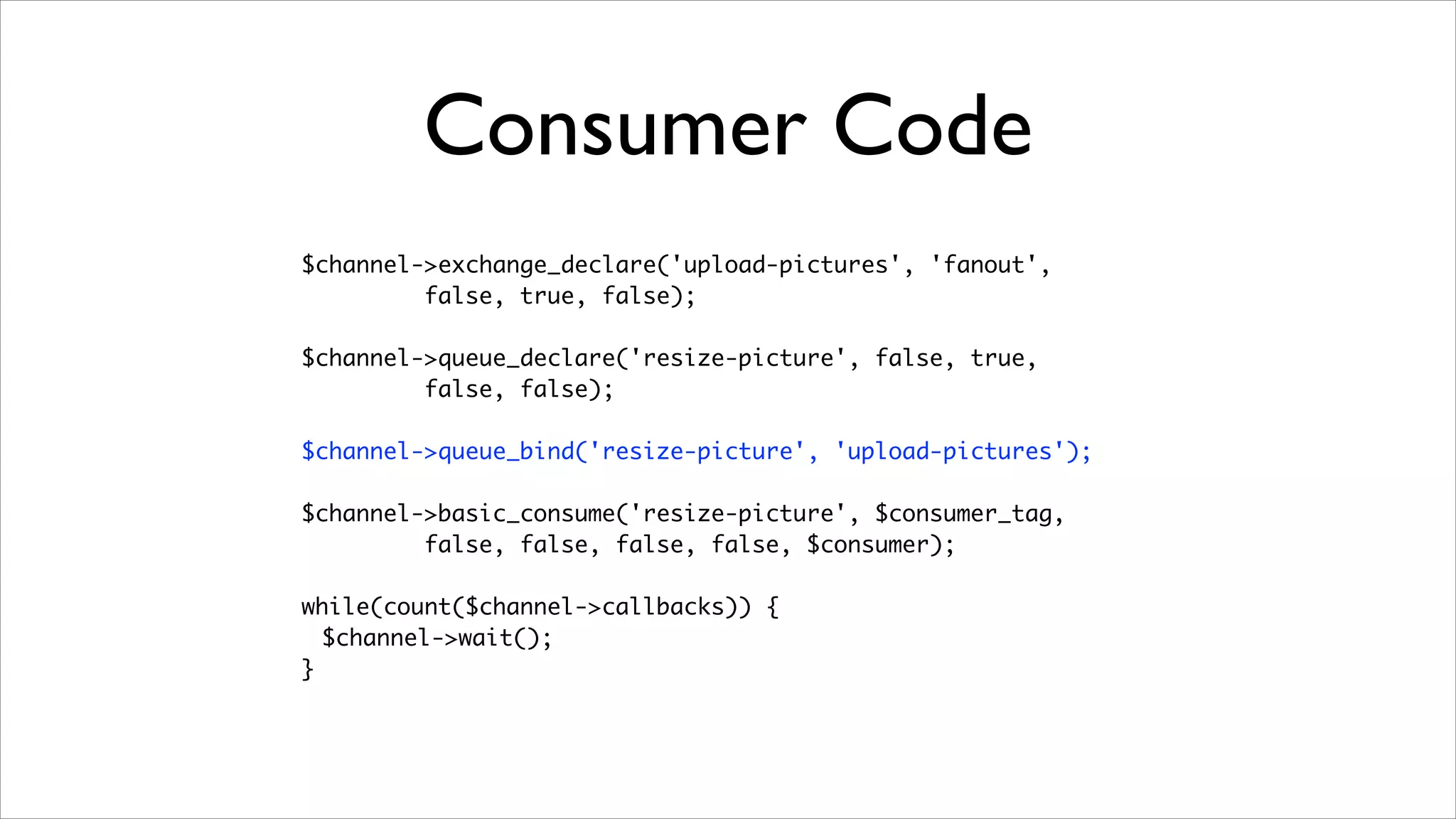 Consumer Code
$channel->exchange_declare('upload-pictures', 'fanout', 	
false, true, false);	
!

$channel->queue_declare('resize-picture', false, true, 	
false, false);	
!

$channel->queue_bind('resize-picture', 'upload-pictures');	
!

$channel->basic_consume('resize-picture', $consumer_tag, 	
false, false, false, false, $consumer);	
!

while(count($channel->callbacks)) {	
$channel->wait();	
}

 