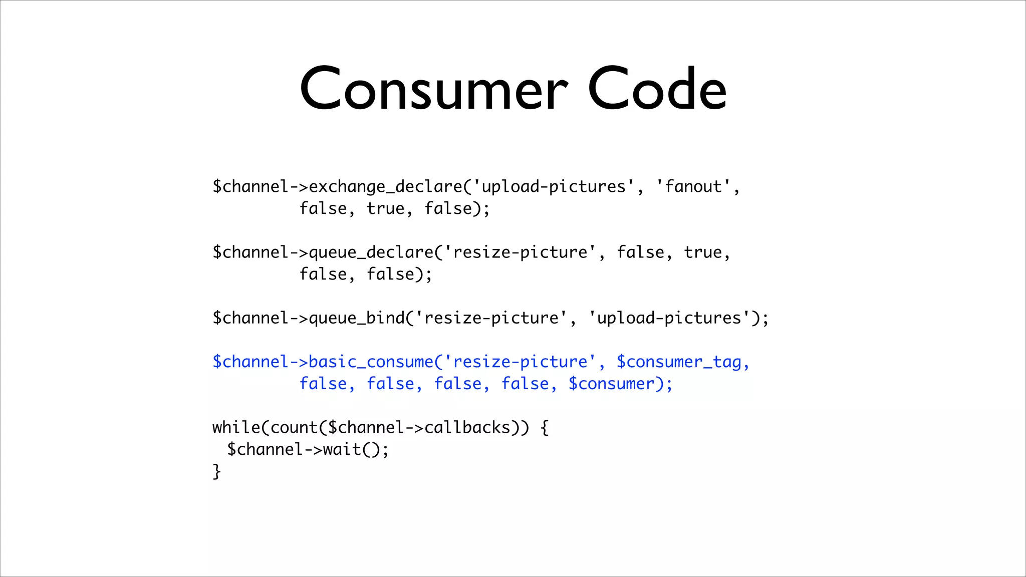 Consumer Code
$channel->exchange_declare('upload-pictures', 'fanout', 	
false, true, false);	
!

$channel->queue_declare('resize-picture', false, true, 	
false, false);	
!

$channel->queue_bind('resize-picture', 'upload-pictures');	
!

$channel->basic_consume('resize-picture', $consumer_tag, 	
false, false, false, false, $consumer);	
!

while(count($channel->callbacks)) {	
$channel->wait();	
}

 