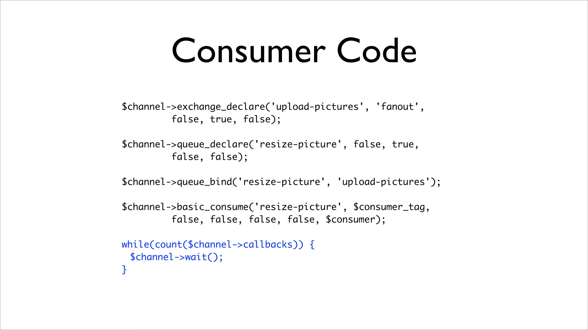 Consumer Code
$channel->exchange_declare('upload-pictures', 'fanout', 	
false, true, false);	
!

$channel->queue_declare('resize-picture', false, true, 	
false, false);	
!

$channel->queue_bind('resize-picture', 'upload-pictures');	
!

$channel->basic_consume('resize-picture', $consumer_tag, 	
false, false, false, false, $consumer);	
!

while(count($channel->callbacks)) {	
$channel->wait();	
}

 