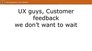 UX guys, Customer
feedback
we don’t want to wait
 