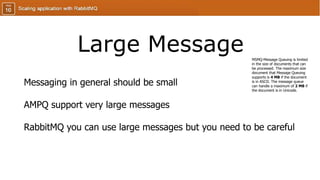 Large Message
Messaging in general should be small
AMPQ support very large messages
RabbitMQ you can use large messages but you need to be careful
MSMQ-Message Queuing is limited
in the size of documents that can
be processed. The maximum size
document that Message Queuing
supports is 4 MB if the document
is in ASCII. The message queue
can handle a maximum of 2 MB if
the document is in Unicode.
 