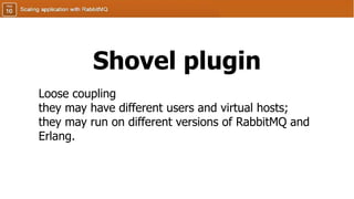 Shovel plugin
Loose coupling
they may have different users and virtual hosts;
they may run on different versions of RabbitMQ and
Erlang.
 