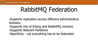 RabbitMQ Federation
•Supports replication across different administrative
domains
•Supports mix of Erlang and RabbitMQ versions
•Supports Network Partitions
•Specificity - not everything has to be federated
 