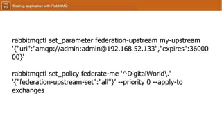 rabbitmqctl set_parameter federation-upstream my-upstream
'{"uri":"amqp://admin:admin@192.168.52.133","expires":36000
00}‘
rabbitmqctl set_policy federate-me '^DigitalWorld.'
'{"federation-upstream-set":"all"}' --priority 0 --apply-to
exchanges
 