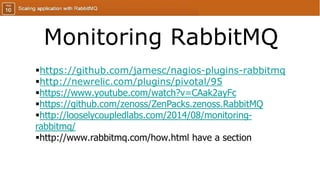 Monitoring RabbitMQ
https://github.com/jamesc/nagios-plugins-rabbitmq
http://newrelic.com/plugins/pivotal/95
https://www.youtube.com/watch?v=CAak2ayFc
https://github.com/zenoss/ZenPacks.zenoss.RabbitMQ
http://looselycoupledlabs.com/2014/08/monitoring-
rabbitmq/
http://www.rabbitmq.com/how.html have a section
 