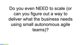 Do you even NEED to scale (or
can you figure out a way to
deliver what the business needs
using small autonomous agile
teams)?