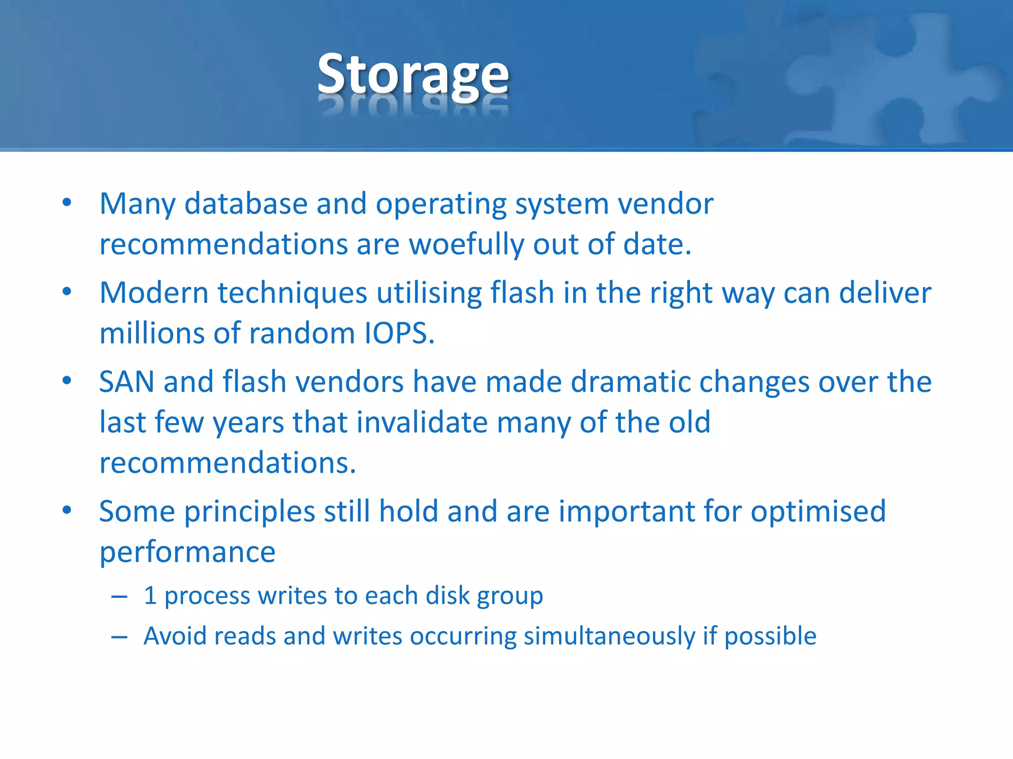 Storage 
• Many database and operating system vendor 
recommendations are woefully out of date. 
• Modern techniques utilising flash in the right way can deliver 
millions of random IOPS. 
• SAN and flash vendors have made dramatic changes over the 
last few years that invalidate many of the old 
recommendations. 
• Some principles still hold and are important for optimised 
performance 
– 1 process writes to each disk group 
– Avoid reads and writes occurring simultaneously if possible 
 