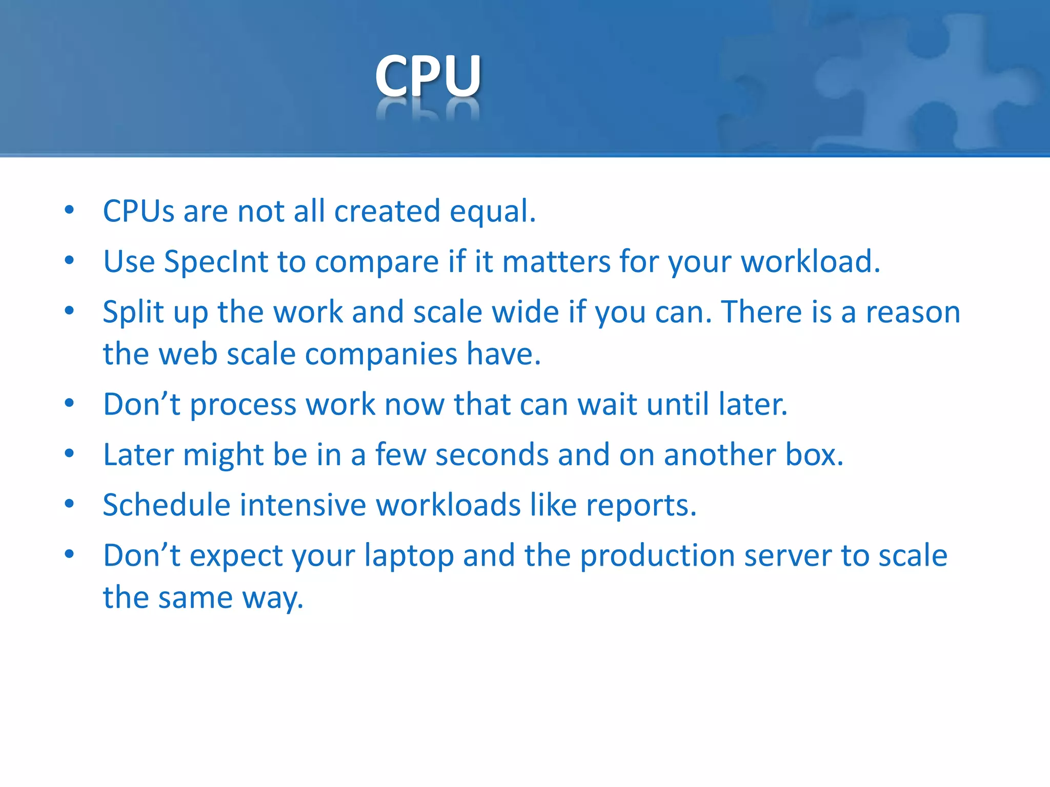 CPU 
• CPUs are not all created equal. 
• Use SpecInt to compare if it matters for your workload. 
• Split up the work and scale wide if you can. There is a reason 
the web scale companies have. 
• Don’t process work now that can wait until later. 
• Later might be in a few seconds and on another box. 
• Schedule intensive workloads like reports. 
• Don’t expect your laptop and the production server to scale 
the same way. 
 