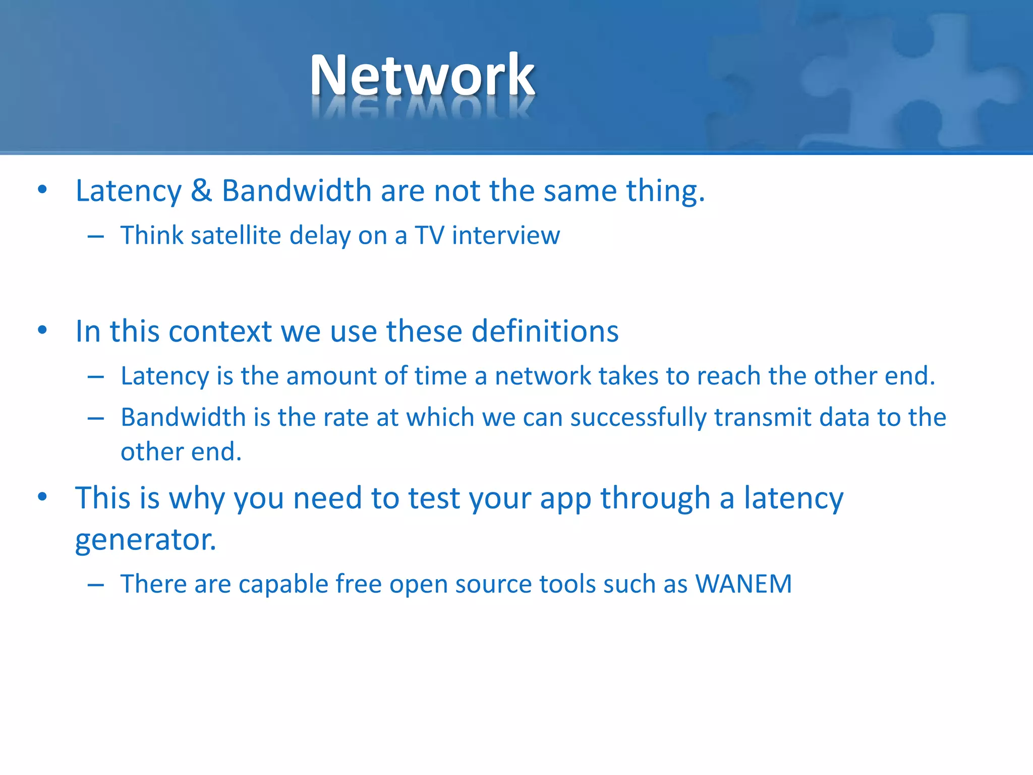 Network 
• Latency & Bandwidth are not the same thing. 
– Think satellite delay on a TV interview 
• In this context we use these definitions 
– Latency is the amount of time a network takes to reach the other end. 
– Bandwidth is the rate at which we can successfully transmit data to the 
other end. 
• This is why you need to test your app through a latency 
generator. 
– There are capable free open source tools such as WANEM 
 
