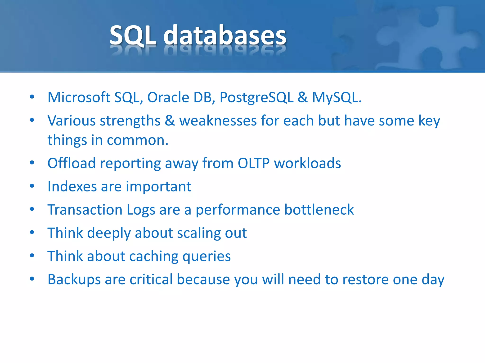 SQL databases 
• Microsoft SQL, Oracle DB, PostgreSQL & MySQL. 
• Various strengths & weaknesses for each but have some key 
things in common. 
• Offload reporting away from OLTP workloads 
• Indexes are important 
• Transaction Logs are a performance bottleneck 
• Think deeply about scaling out 
• Think about caching queries 
• Backups are critical because you will need to restore one day 
 