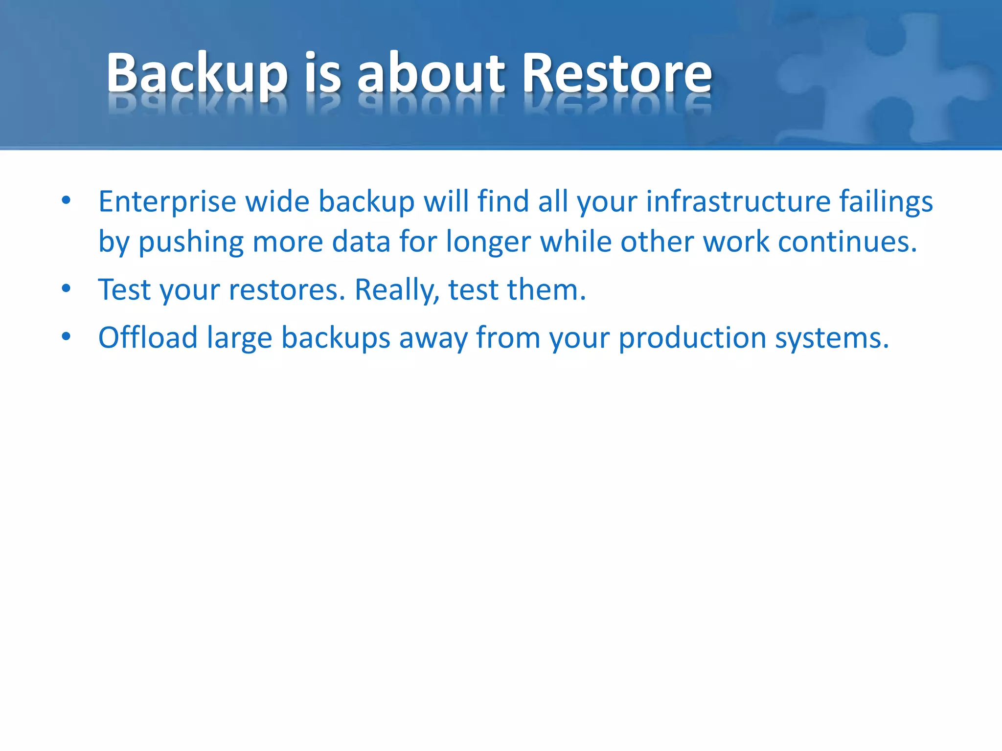 Backup is about Restore 
• Enterprise wide backup will find all your infrastructure failings 
by pushing more data for longer while other work continues. 
• Test your restores. Really, test them. 
• Offload large backups away from your production systems. 
 