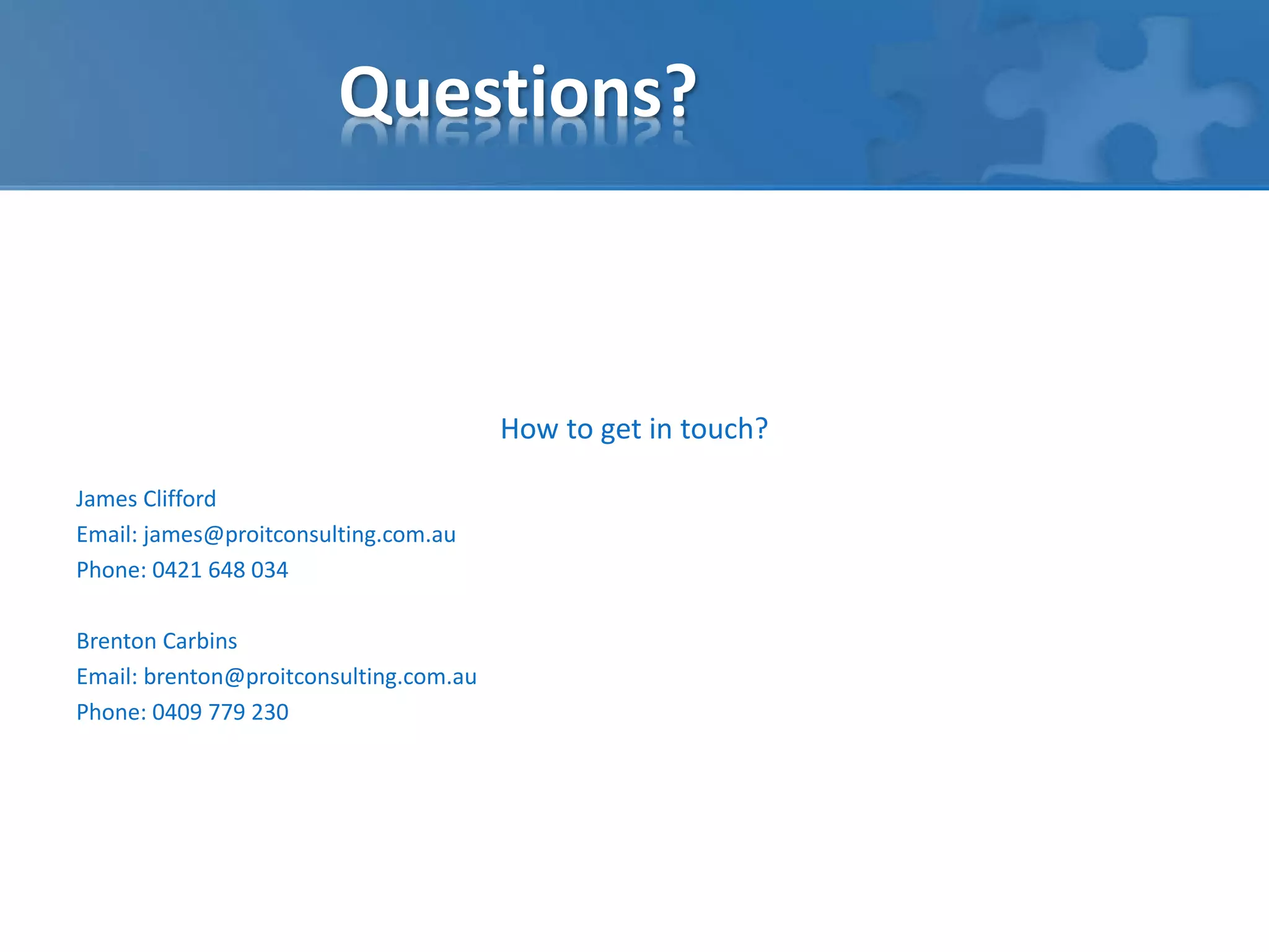 Questions? 
How to get in touch? 
James Clifford 
Email: james@proitconsulting.com.au 
Phone: 0421 648 034 
Brenton Carbins 
Email: brenton@proitconsulting.com.au 
Phone: 0409 779 230 
