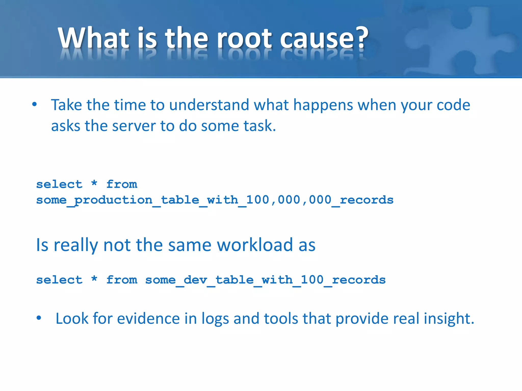 What is the root cause? 
• Take the time to understand what happens when your code 
asks the server to do some task. 
select * from 
some_production_table_with_100,000,000_records 
Is really not the same workload as 
select * from some_dev_table_with_100_records 
• Look for evidence in logs and tools that provide real insight. 
 