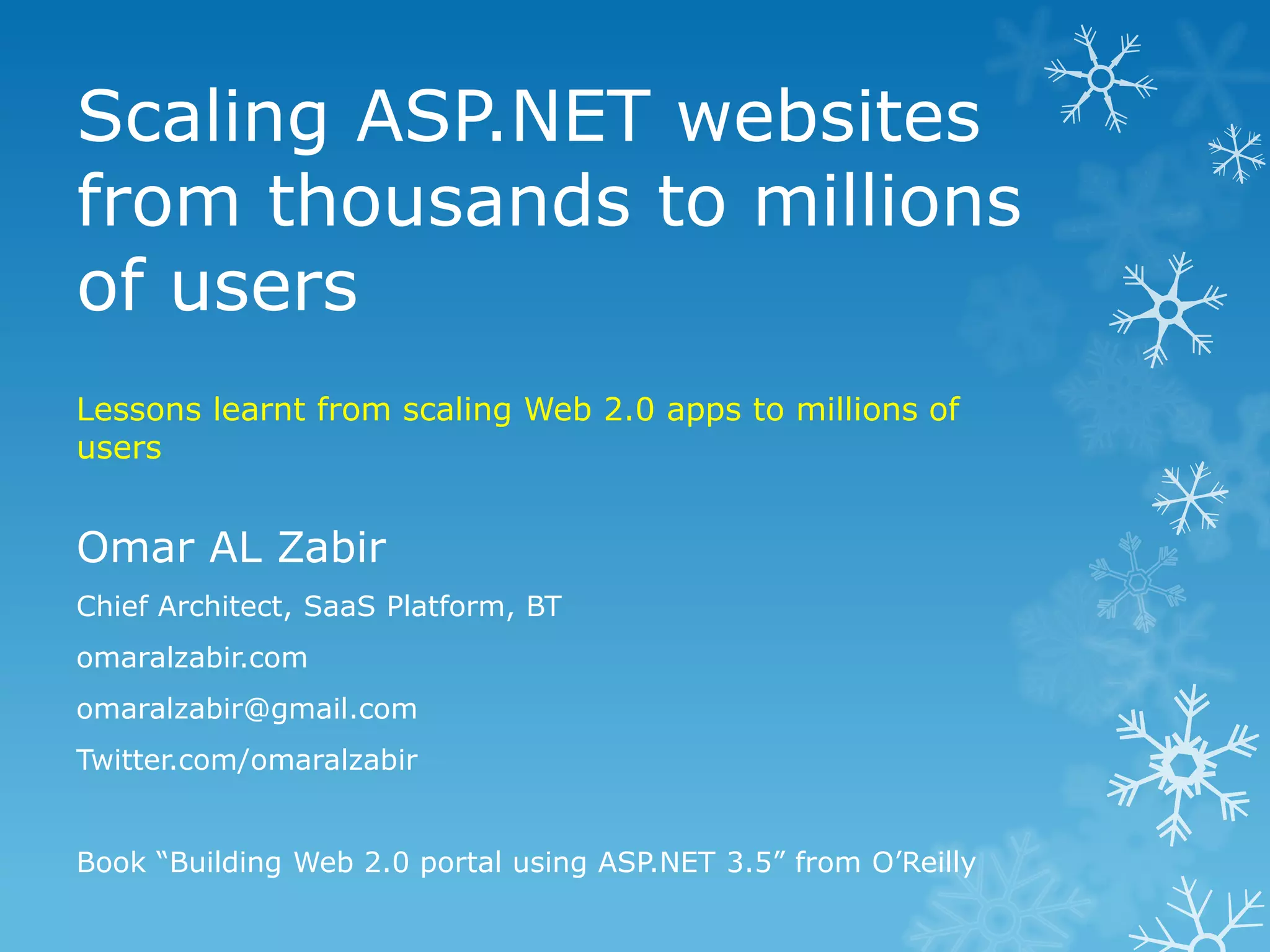 Scaling ASP.NET websites
from thousands to millions
of users
Lessons learnt from scaling Web 2.0 apps to millions of
users


Omar AL Zabir
Chief Architect, SaaS Platform, BT
omaralzabir.com
omaralzabir@gmail.com
Twitter.com/omaralzabir


Book “Building Web 2.0 portal using ASP.NET 3.5” from O‟Reilly
 