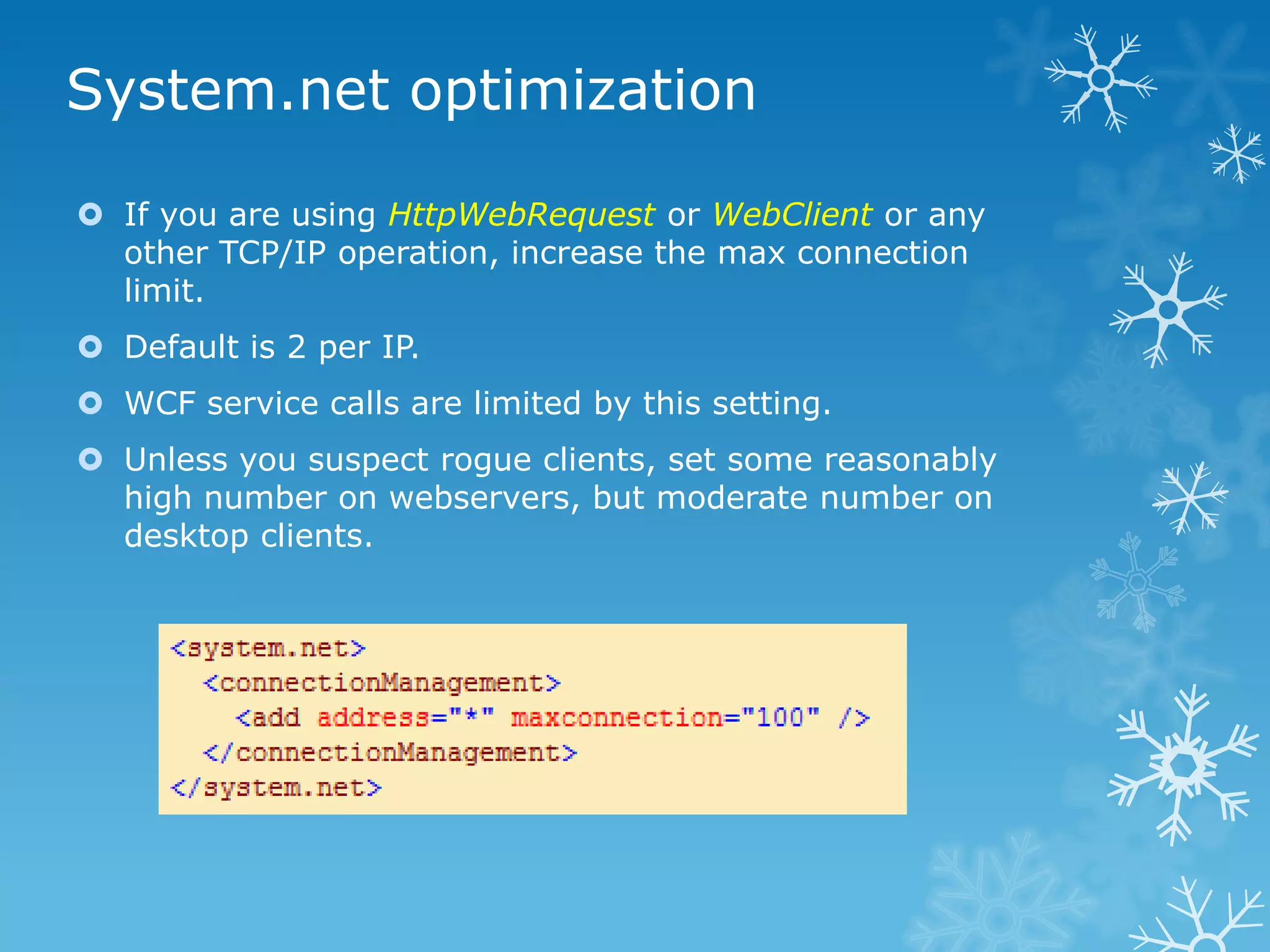 System.net optimization

 If you are using HttpWebRequest or WebClient or any
  other TCP/IP operation, increase the max connection
  limit.
 Default is 2 per IP.
 WCF service calls are limited by this setting.
 Unless you suspect rogue clients, set some reasonably
  high number on webservers, but moderate number on
  desktop clients.
 