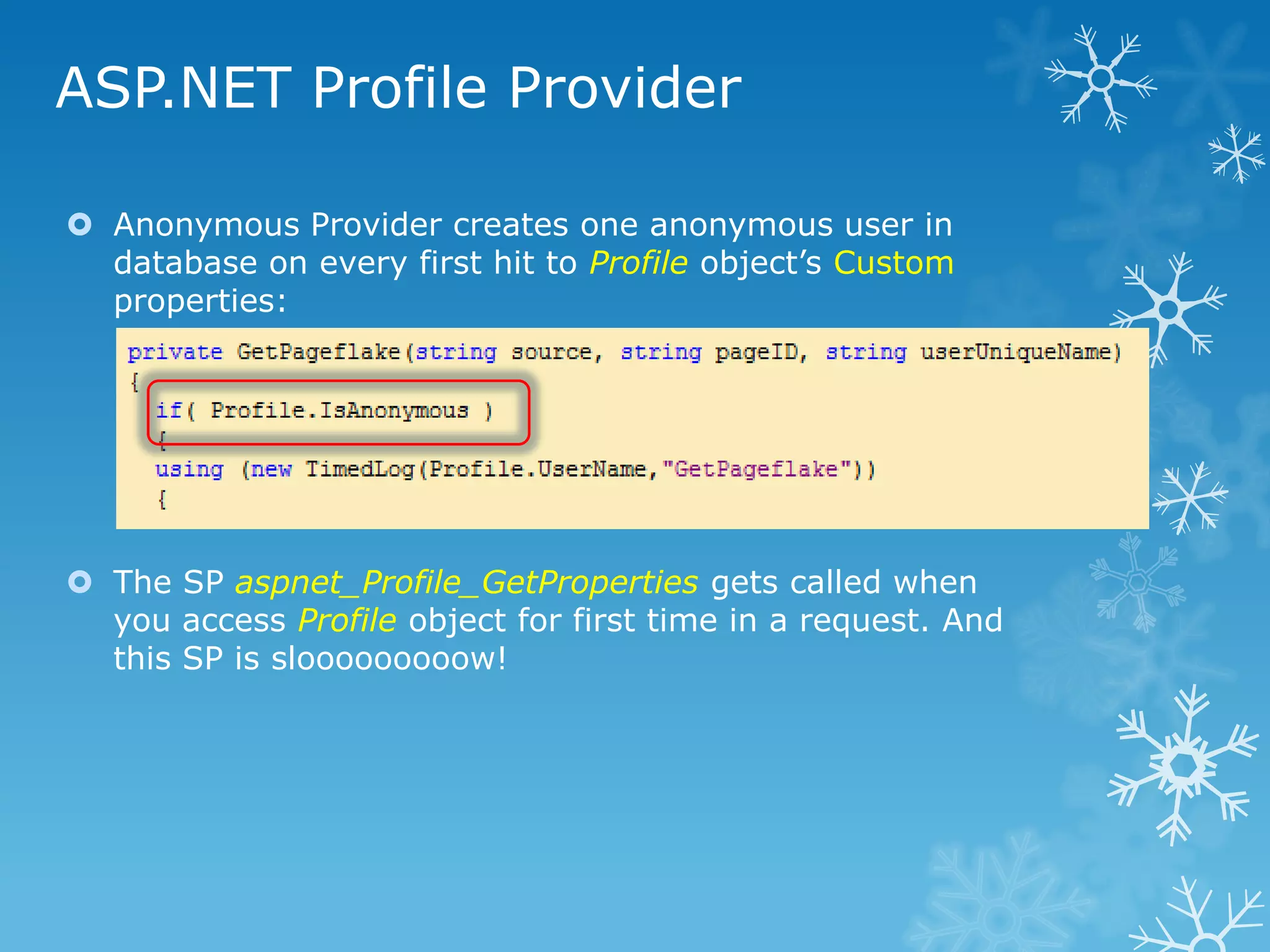 ASP.NET Profile Provider

 Anonymous Provider creates one anonymous user in
  database on every first hit to Profile object‟s Custom
  properties:




 The SP aspnet_Profile_GetProperties gets called when
  you access Profile object for first time in a request. And
  this SP is slooooooooow!
 