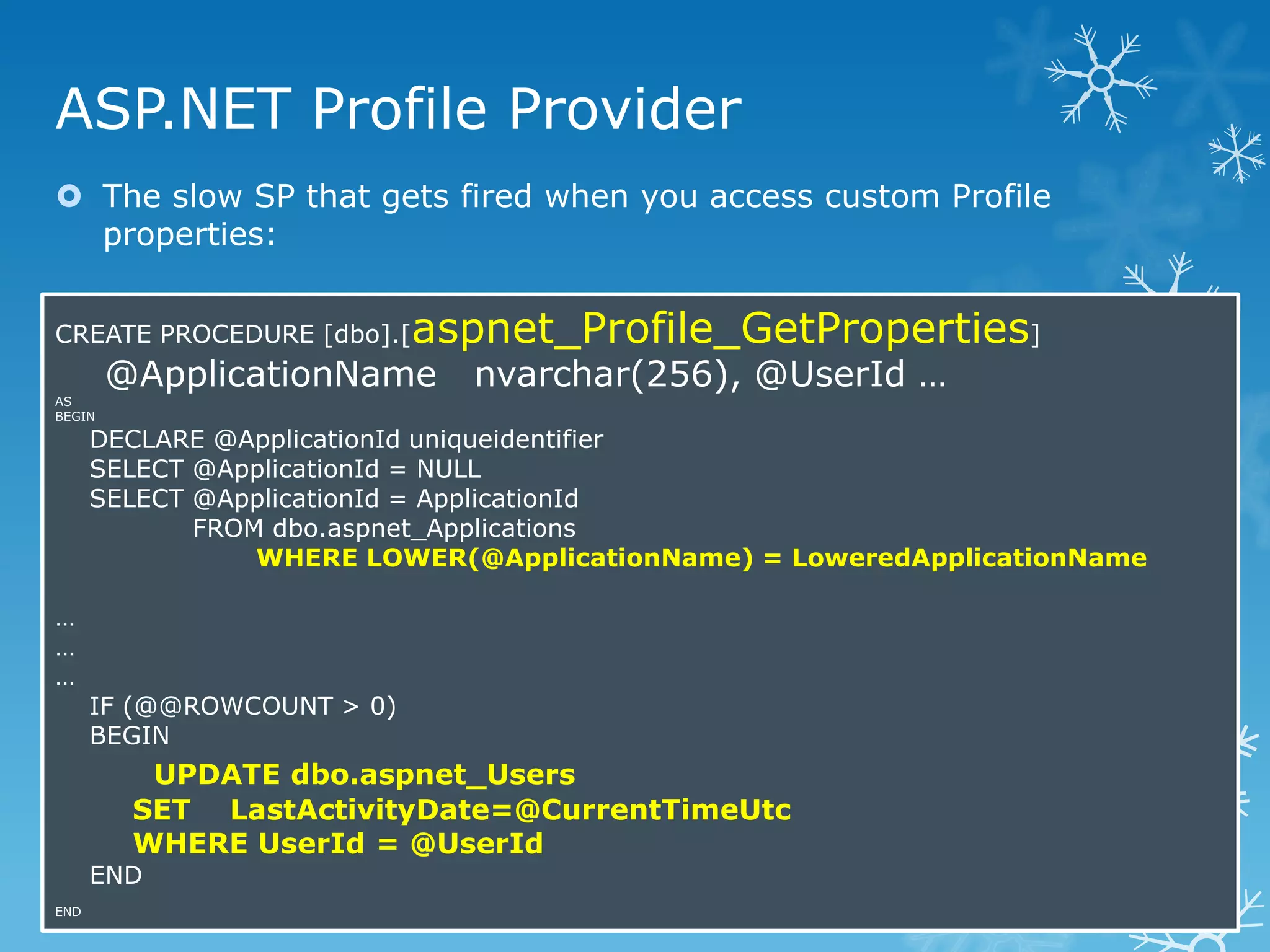 ASP.NET Profile Provider
 The slow SP that gets fired when you access custom Profile
  properties:


CREATE PROCEDURE [dbo].[    aspnet_Profile_GetProperties]
        @ApplicationName      nvarchar(256), @UserId …
AS
BEGIN

      DECLARE @ApplicationId uniqueidentifier
      SELECT @ApplicationId = NULL
      SELECT @ApplicationId = ApplicationId
             FROM dbo.aspnet_Applications
                 WHERE LOWER(@ApplicationName) = LoweredApplicationName

…
…
…
      IF (@@ROWCOUNT > 0)
      BEGIN
          UPDATE dbo.aspnet_Users
         SET LastActivityDate=@CurrentTimeUtc
         WHERE UserId = @UserId
      END
END
 