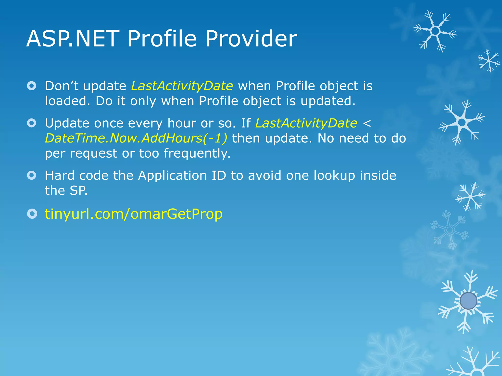 ASP.NET Profile Provider
 Don‟t update LastActivityDate when Profile object is
  loaded. Do it only when Profile object is updated.
 Update once every hour or so. If LastActivityDate <
  DateTime.Now.AddHours(-1) then update. No need to do
  per request or too frequently.
 Hard code the Application ID to avoid one lookup inside
  the SP.
 tinyurl.com/omarGetProp
 