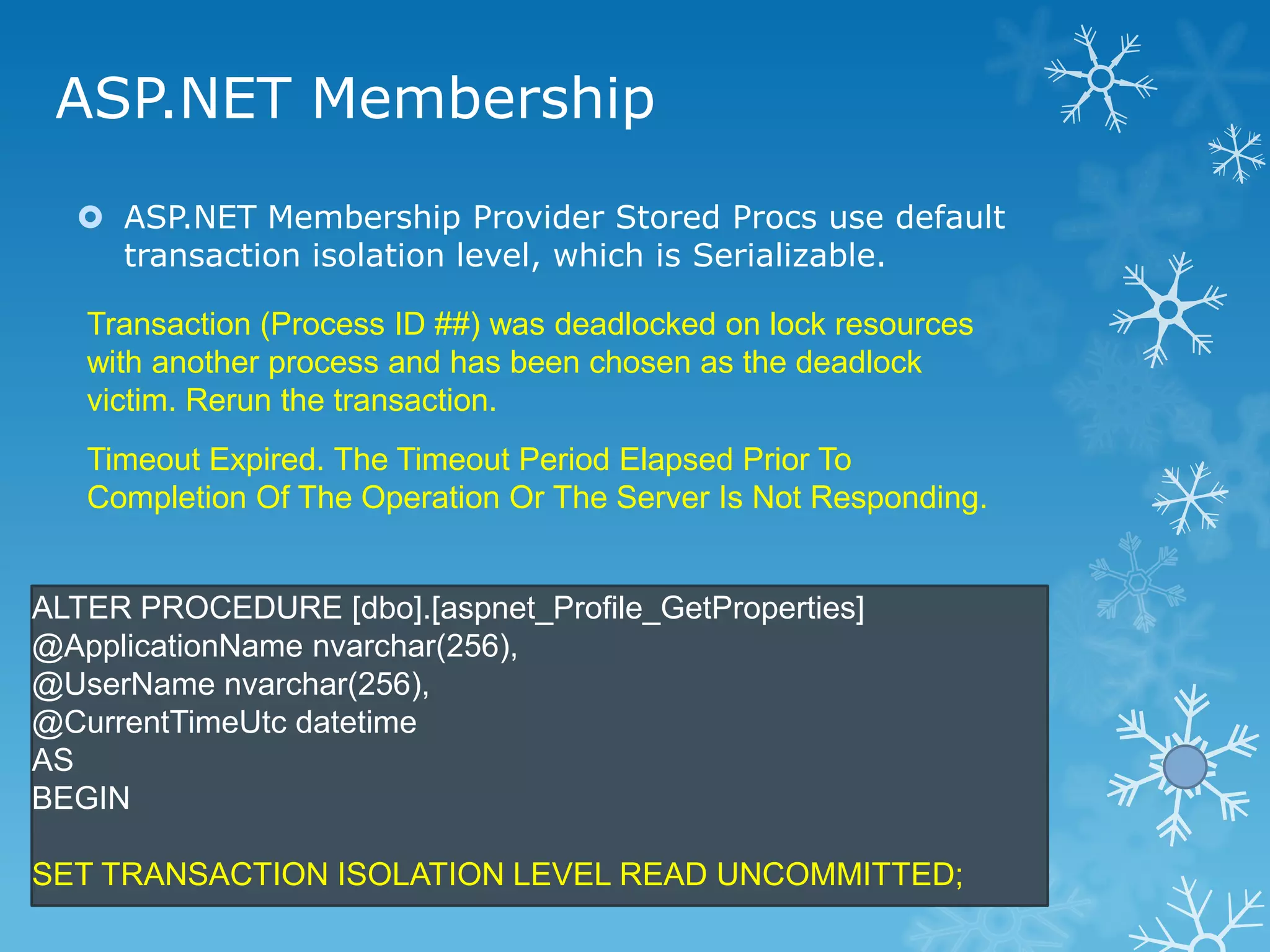 ASP.NET Membership
   ASP.NET Membership Provider Stored Procs use default
    transaction isolation level, which is Serializable.

   Transaction (Process ID ##) was deadlocked on lock resources
   with another process and has been chosen as the deadlock
   victim. Rerun the transaction.
   Timeout Expired. The Timeout Period Elapsed Prior To
   Completion Of The Operation Or The Server Is Not Responding.


ALTER PROCEDURE [dbo].[aspnet_Profile_GetProperties]
@ApplicationName nvarchar(256),
@UserName nvarchar(256),
@CurrentTimeUtc datetime
AS
BEGIN

SET TRANSACTION ISOLATION LEVEL READ UNCOMMITTED;
 