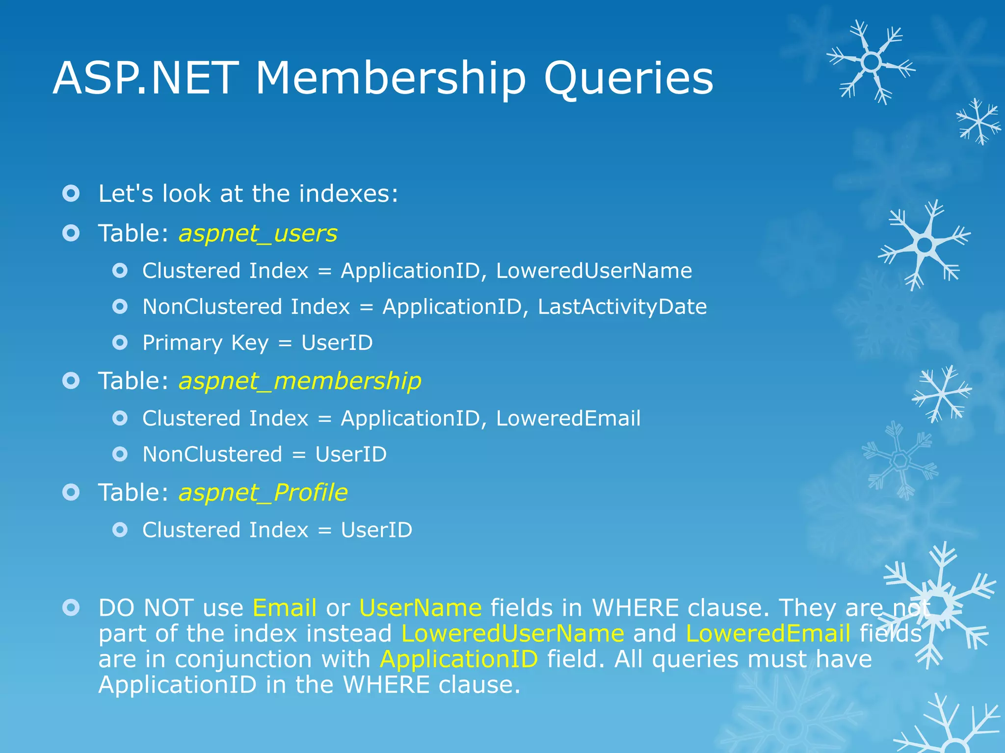 ASP.NET Membership Queries

 Let's look at the indexes:
 Table: aspnet_users
     Clustered Index = ApplicationID, LoweredUserName
     NonClustered Index = ApplicationID, LastActivityDate
     Primary Key = UserID
 Table: aspnet_membership
     Clustered Index = ApplicationID, LoweredEmail
     NonClustered = UserID
 Table: aspnet_Profile
     Clustered Index = UserID


 DO NOT use Email or UserName fields in WHERE clause. They are not
  part of the index instead LoweredUserName and LoweredEmail fields
  are in conjunction with ApplicationID field. All queries must have
  ApplicationID in the WHERE clause.
 