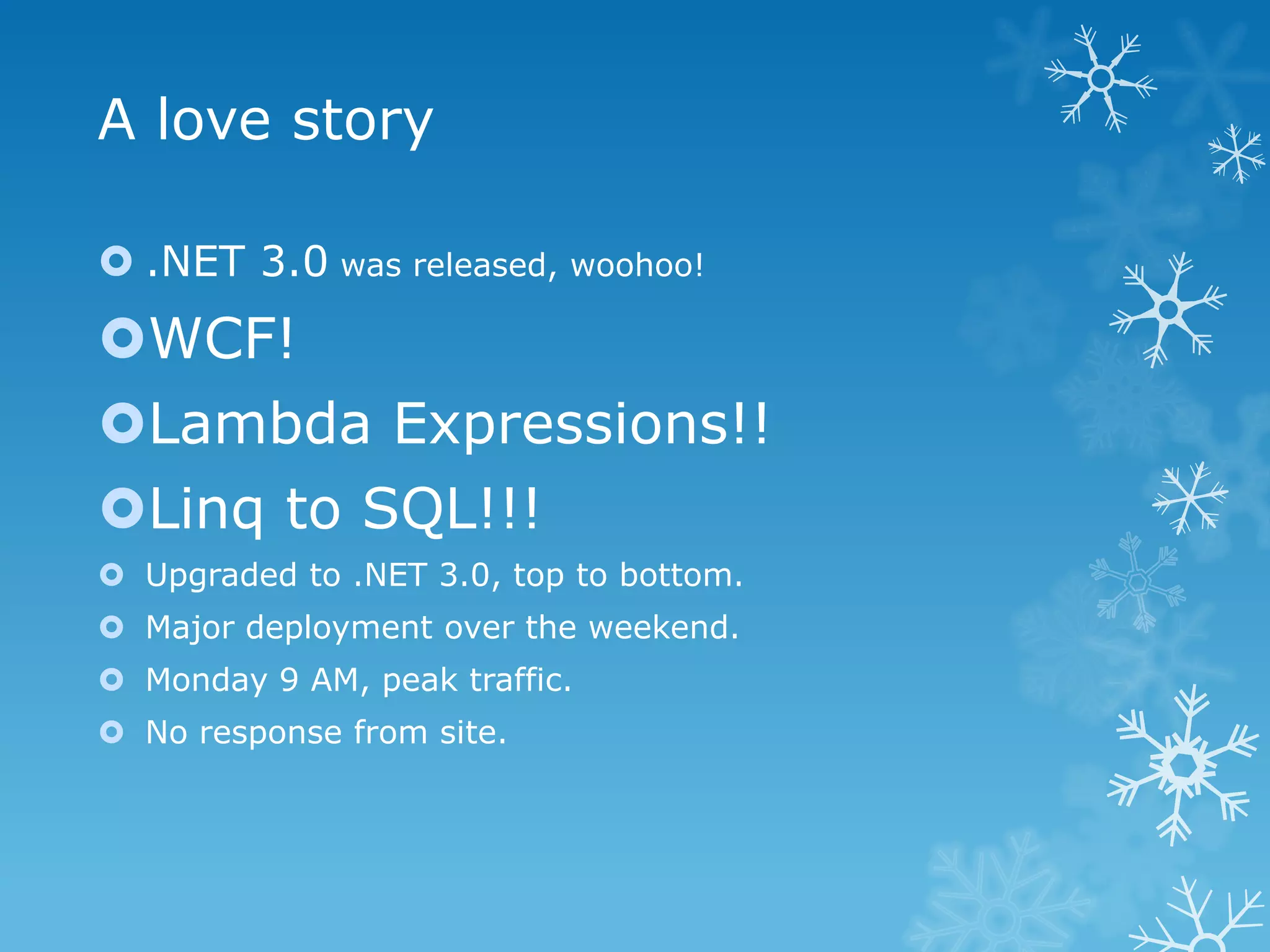 A love story

 .NET 3.0 was released, woohoo!
WCF!
Lambda Expressions!!
Linq to SQL!!!
 Upgraded to .NET 3.0, top to bottom.
 Major deployment over the weekend.
 Monday 9 AM, peak traffic.
 No response from site.
 