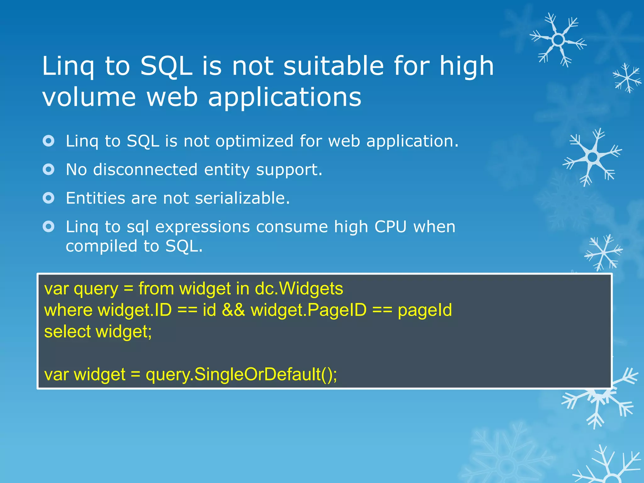 Linq to SQL is not suitable for high
volume web applications
 Linq to SQL is not optimized for web application.
 No disconnected entity support.
 Entities are not serializable.
 Linq to sql expressions consume high CPU when
  compiled to SQL.

var query = from widget in dc.Widgets
where widget.ID == id && widget.PageID == pageId
select widget;

var widget = query.SingleOrDefault();
 