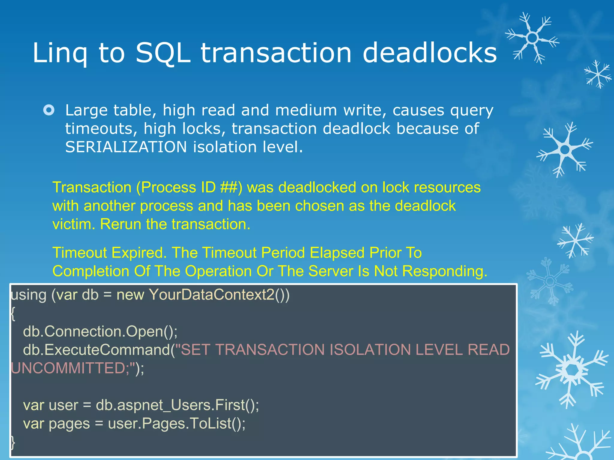 Linq to SQL transaction deadlocks
       Large table, high read and medium write, causes query
        timeouts, high locks, transaction deadlock because of
        SERIALIZATION isolation level.

        Transaction (Process ID ##) was deadlocked on lock resources
        with another process and has been chosen as the deadlock
        victim. Rerun the transaction.
        Timeout Expired. The Timeout Period Elapsed Prior To
        Completion Of The Operation Or The Server Is Not Responding.
using (var db = new YourDataContext2())
{
  db.Connection.Open();
  db.ExecuteCommand("SET TRANSACTION ISOLATION LEVEL READ
UNCOMMITTED;");

    var user = db.aspnet_Users.First();
    var pages = user.Pages.ToList();
}
 