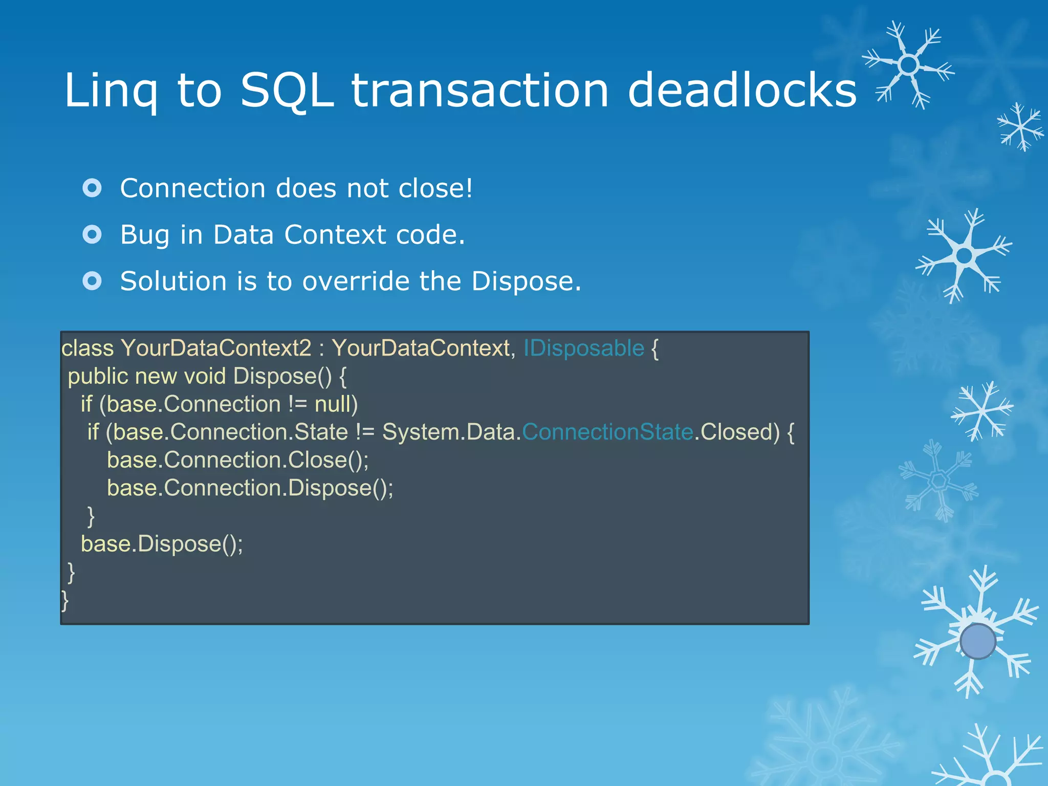 Linq to SQL transaction deadlocks
  Connection does not close!
  Bug in Data Context code.
  Solution is to override the Dispose.

class YourDataContext2 : YourDataContext, IDisposable {
 public new void Dispose() {
   if (base.Connection != null)
    if (base.Connection.State != System.Data.ConnectionState.Closed) {
       base.Connection.Close();
       base.Connection.Dispose();
    }
   base.Dispose();
 }
}
 