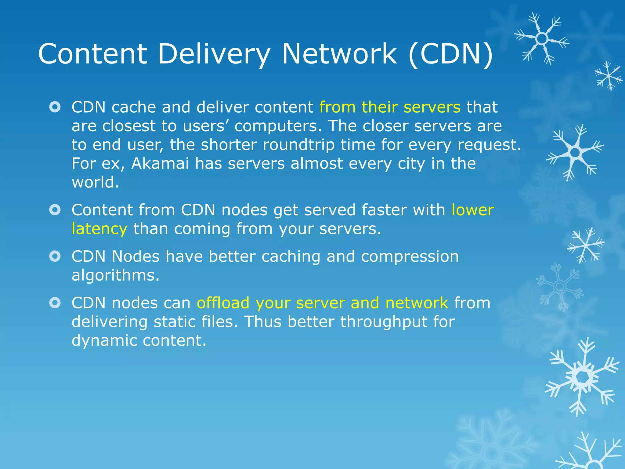 Content Delivery Network (CDN)
 CDN cache and deliver content from their servers that
  are closest to users‟ computers. The closer servers are
  to end user, the shorter roundtrip time for every request.
  For ex, Akamai has servers almost every city in the
  world.
 Content from CDN nodes get served faster with lower
  latency than coming from your servers.
 CDN Nodes have better caching and compression
  algorithms.
 CDN nodes can offload your server and network from
  delivering static files. Thus better throughput for
  dynamic content.
 