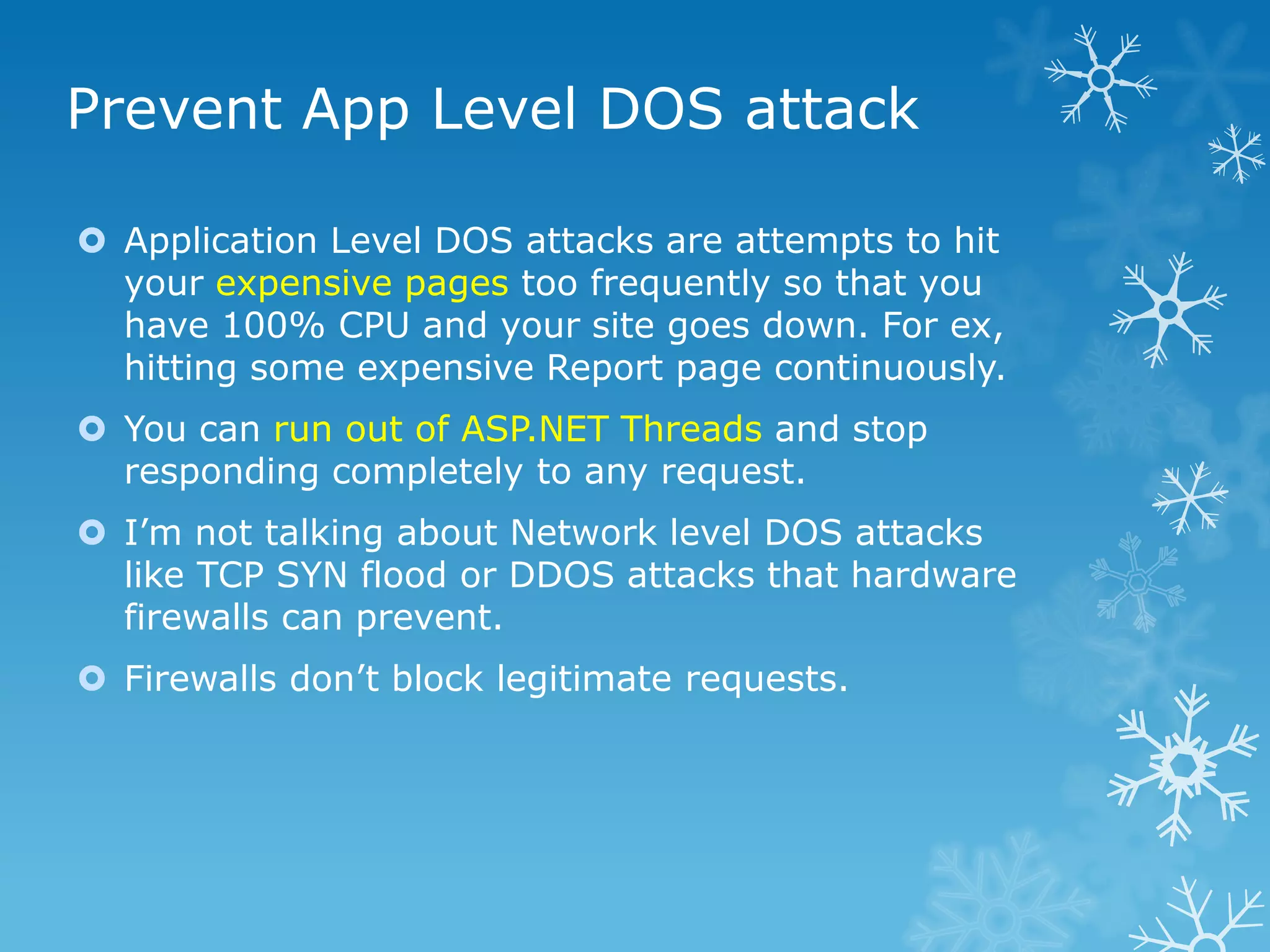 Prevent App Level DOS attack

 Application Level DOS attacks are attempts to hit
  your expensive pages too frequently so that you
  have 100% CPU and your site goes down. For ex,
  hitting some expensive Report page continuously.
 You can run out of ASP.NET Threads and stop
  responding completely to any request.
 I‟m not talking about Network level DOS attacks
  like TCP SYN flood or DDOS attacks that hardware
  firewalls can prevent.
 Firewalls don‟t block legitimate requests.
 