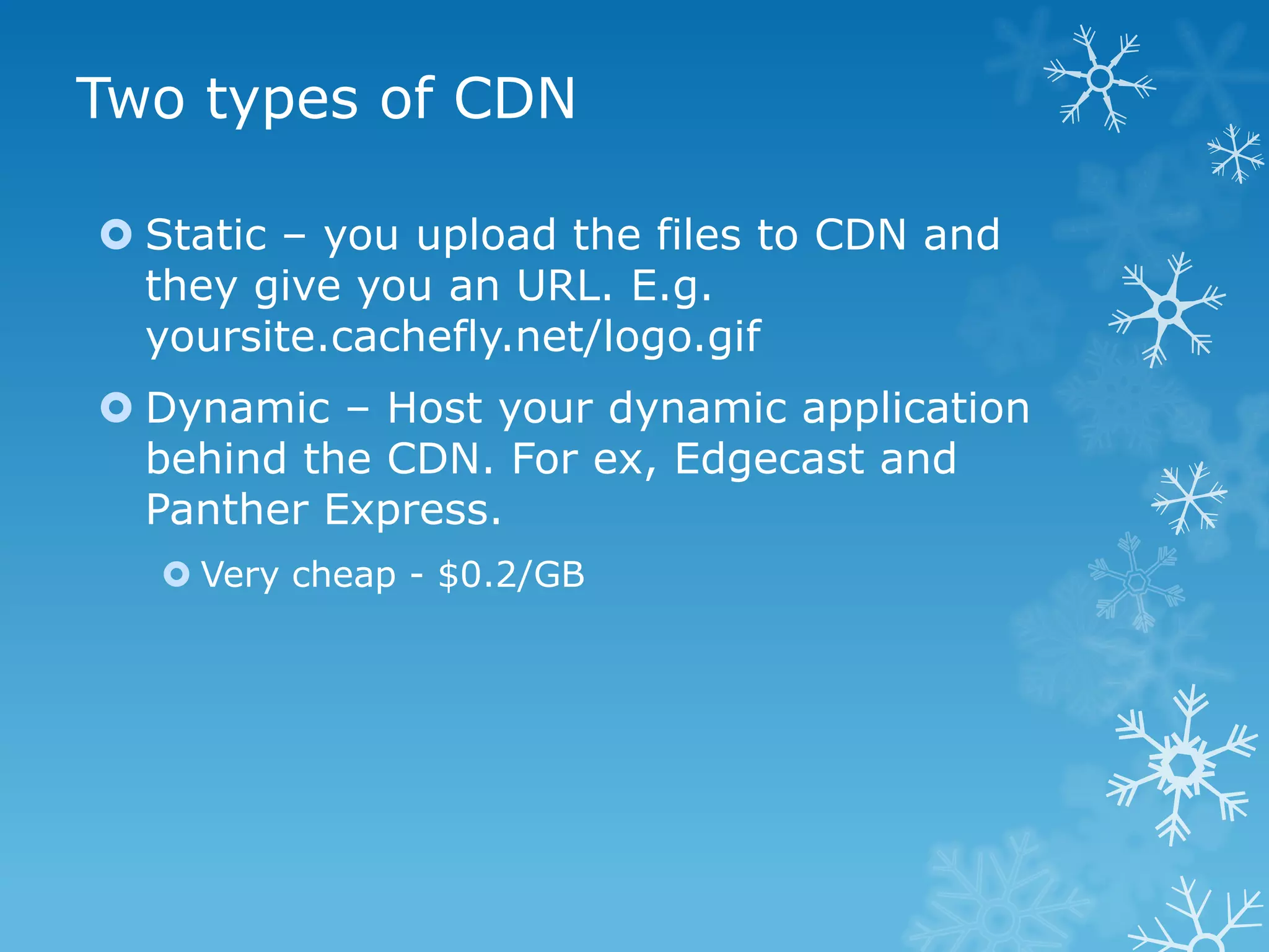 Two types of CDN

 Static – you upload the files to CDN and
  they give you an URL. E.g.
  yoursite.cachefly.net/logo.gif
 Dynamic – Host your dynamic application
  behind the CDN. For ex, Edgecast and
  Panther Express.
   Very cheap - $0.2/GB
 