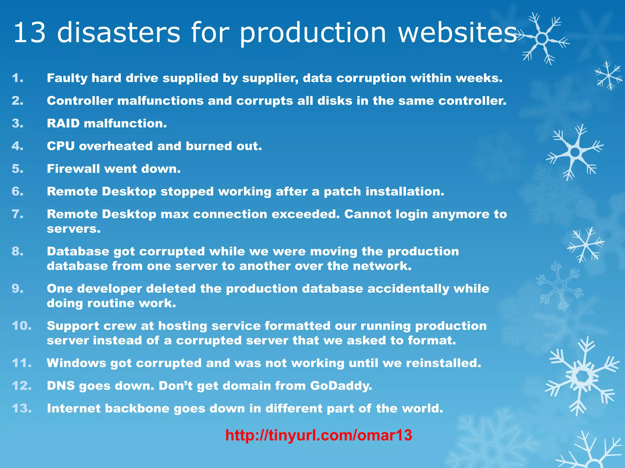 13 disasters for production websites
1.    Faulty hard drive supplied by supplier, data corruption within weeks.
2.    Controller malfunctions and corrupts all disks in the same controller.
3.    RAID malfunction.
4.    CPU overheated and burned out.
5.    Firewall went down.
6.    Remote Desktop stopped working after a patch installation.
7.    Remote Desktop max connection exceeded. Cannot login anymore to
      servers.
8.    Database got corrupted while we were moving the production
      database from one server to another over the network.
9.    One developer deleted the production database accidentally while
      doing routine work.
10.   Support crew at hosting service formatted our running production
      server instead of a corrupted server that we asked to format.
11.   Windows got corrupted and was not working until we reinstalled.
12.   DNS goes down. Don’t get domain from GoDaddy.
13.   Internet backbone goes down in different part of the world.

                                 http://tinyurl.com/omar13
 