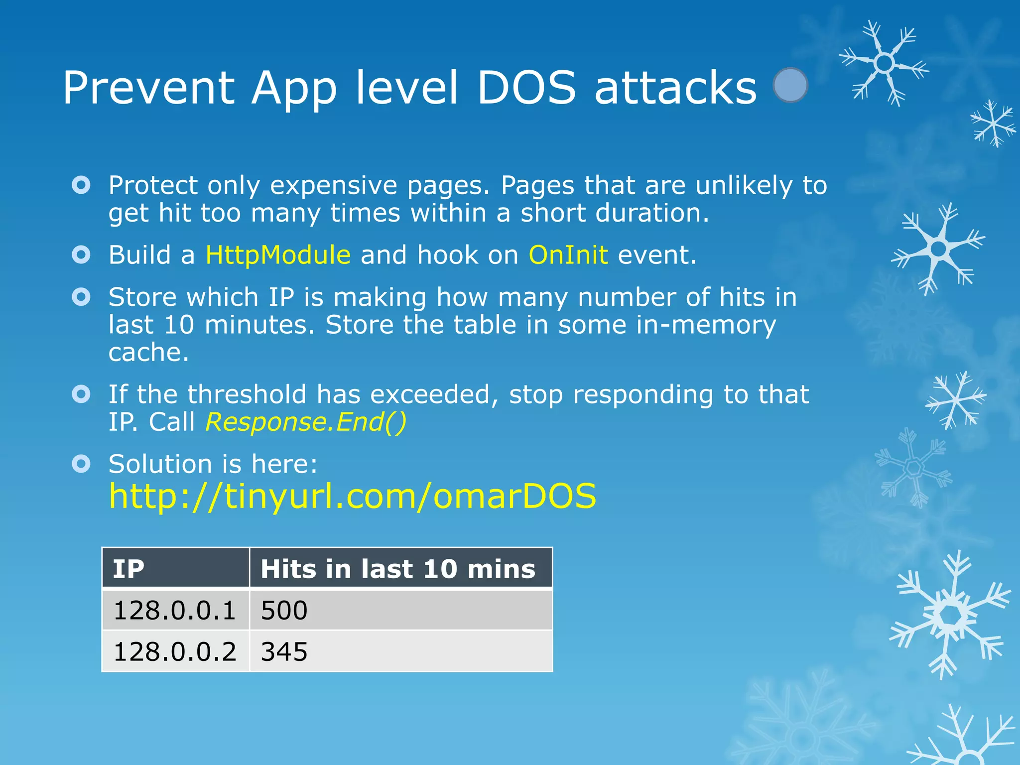 Prevent App level DOS attacks
 Protect only expensive pages. Pages that are unlikely to
  get hit too many times within a short duration.
 Build a HttpModule and hook on OnInit event.
 Store which IP is making how many number of hits in
  last 10 minutes. Store the table in some in-memory
  cache.
 If the threshold has exceeded, stop responding to that
  IP. Call Response.End()
 Solution is here:
  http://tinyurl.com/omarDOS

   IP         Hits in last 10 mins
   128.0.0.1 500
   128.0.0.2 345
 