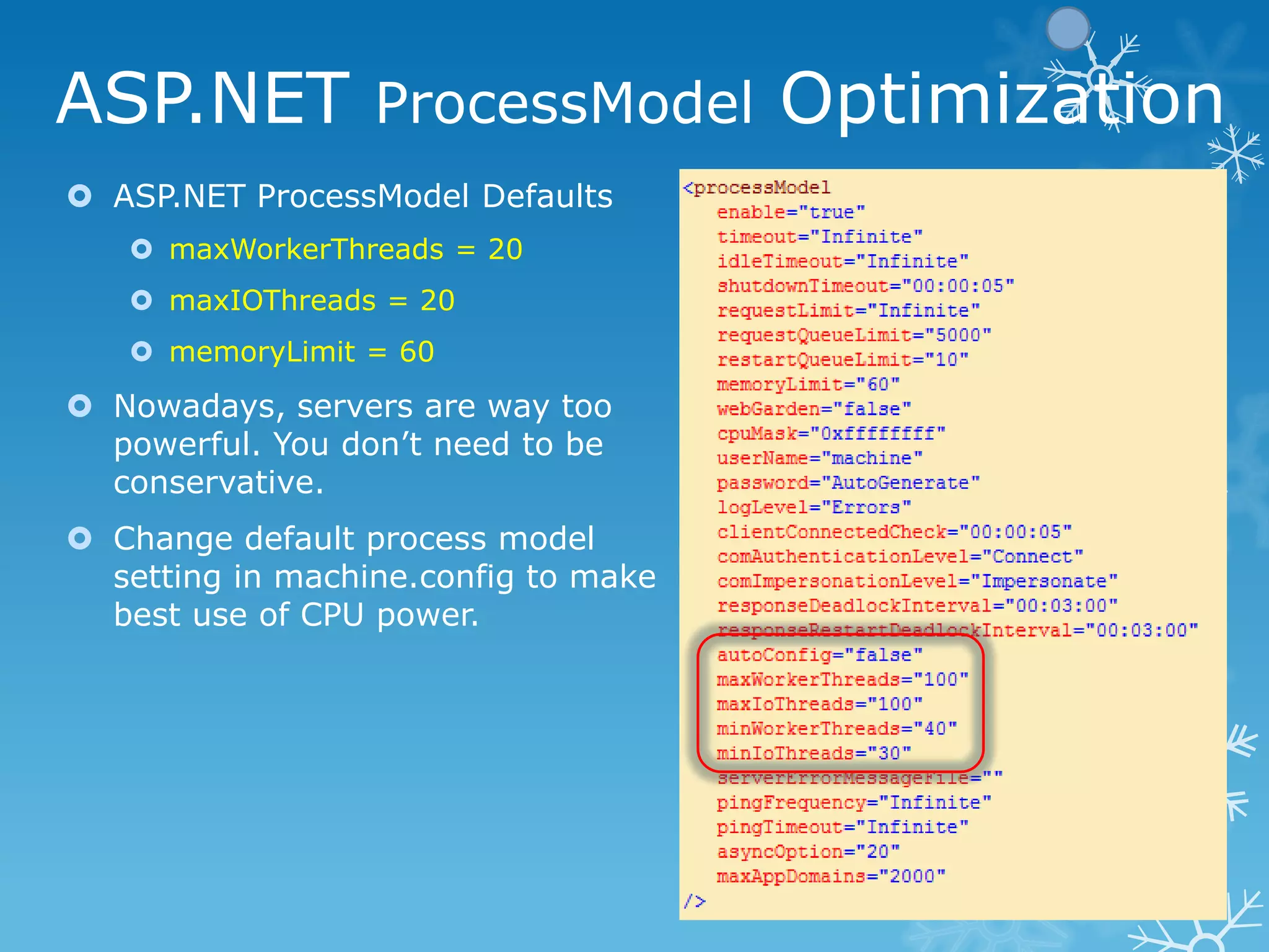 ASP.NET ProcessModel Optimization
 ASP.NET ProcessModel Defaults
    maxWorkerThreads = 20
    maxIOThreads = 20
    memoryLimit = 60
 Nowadays, servers are way too
  powerful. You don‟t need to be
  conservative.
 Change default process model
  setting in machine.config to make
  best use of CPU power.
 