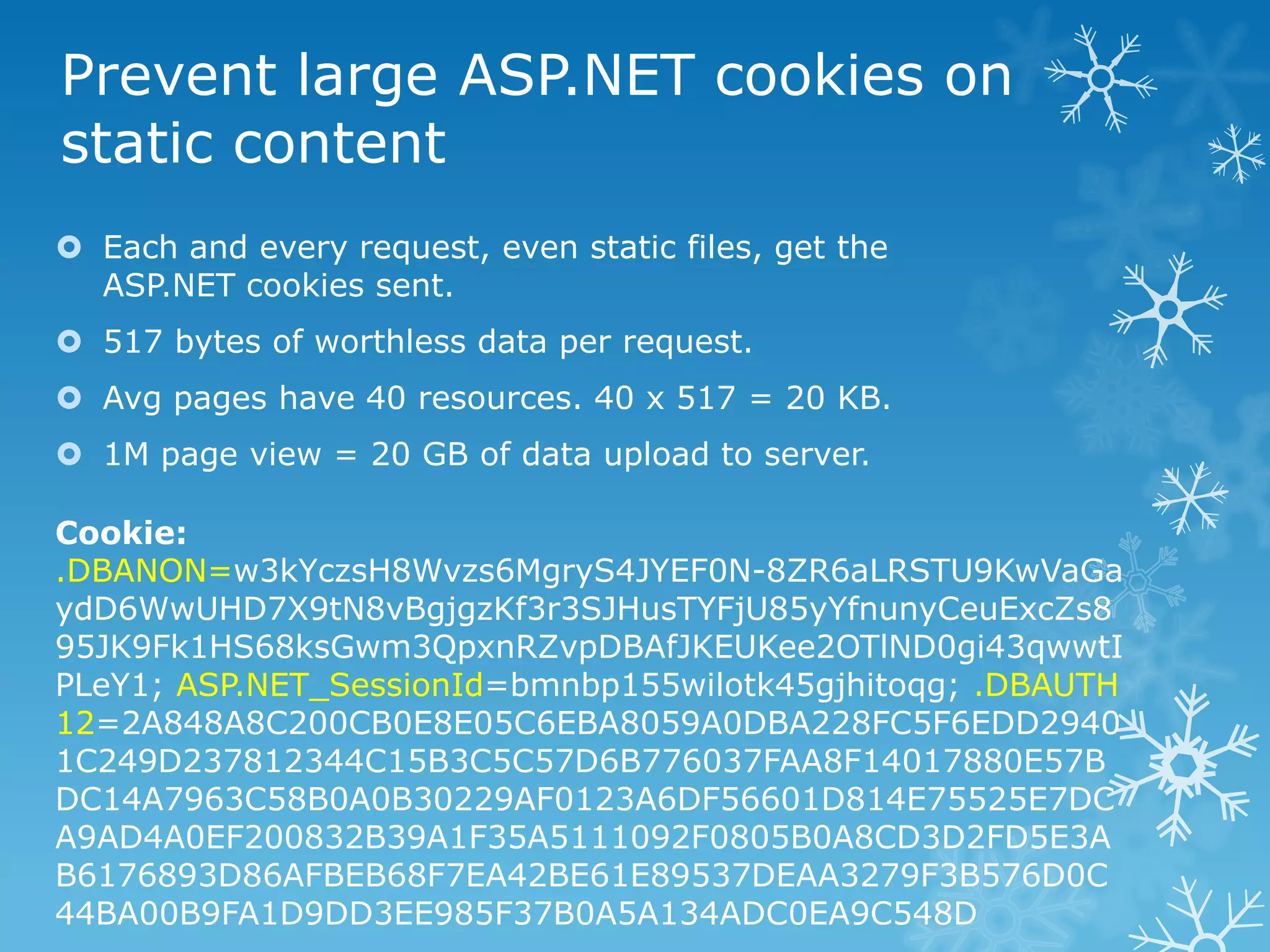 Prevent large ASP.NET cookies on
static content
 Each and every request, even static files, get the
  ASP.NET cookies sent.
 517 bytes of worthless data per request.
 Avg pages have 40 resources. 40 x 517 = 20 KB.
 1M page view = 20 GB of data upload to server.

Cookie:
.DBANON=w3kYczsH8Wvzs6MgryS4JYEF0N-8ZR6aLRSTU9KwVaGa
ydD6WwUHD7X9tN8vBgjgzKf3r3SJHusTYFjU85yYfnunyCeuExcZs8
95JK9Fk1HS68ksGwm3QpxnRZvpDBAfJKEUKee2OTlND0gi43qwwtI
PLeY1; ASP.NET_SessionId=bmnbp155wilotk45gjhitoqg; .DBAUTH
12=2A848A8C200CB0E8E05C6EBA8059A0DBA228FC5F6EDD2940
1C249D237812344C15B3C5C57D6B776037FAA8F14017880E57B
DC14A7963C58B0A0B30229AF0123A6DF56601D814E75525E7DC
A9AD4A0EF200832B39A1F35A5111092F0805B0A8CD3D2FD5E3A
B6176893D86AFBEB68F7EA42BE61E89537DEAA3279F3B576D0C
44BA00B9FA1D9DD3EE985F37B0A5A134ADC0EA9C548D
 