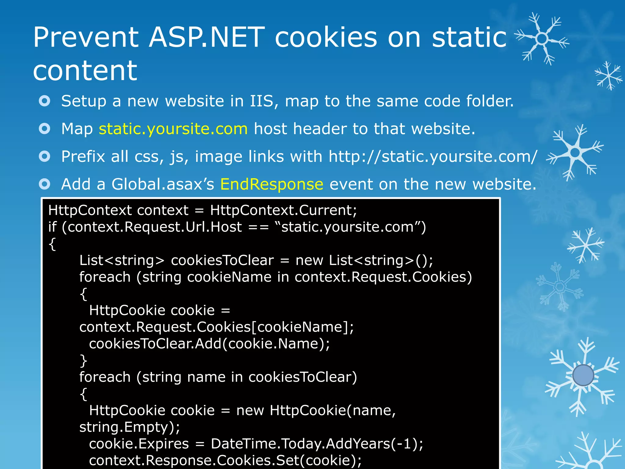 Prevent ASP.NET cookies on static
content
 Setup a new website in IIS, map to the same code folder.
 Map static.yoursite.com host header to that website.
 Prefix all css, js, image links with http://static.yoursite.com/
 Add a Global.asax‟s EndResponse event on the new website.
 HttpContext context = HttpContext.Current;
 if (context.Request.Url.Host == “static.yoursite.com”)
 {
       List<string> cookiesToClear = new List<string>();
       foreach (string cookieName in context.Request.Cookies)
       {
         HttpCookie cookie =
       context.Request.Cookies[cookieName];
         cookiesToClear.Add(cookie.Name);
       }
       foreach (string name in cookiesToClear)
       {
         HttpCookie cookie = new HttpCookie(name,
       string.Empty);
         cookie.Expires = DateTime.Today.AddYears(-1);
         context.Response.Cookies.Set(cookie);
 