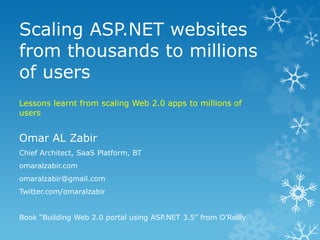 Scaling ASP.NET websites
from thousands to millions
of users
Lessons learnt from scaling Web 2.0 apps to millions of
users


Omar AL Zabir
Chief Architect, SaaS Platform, BT
omaralzabir.com
omaralzabir@gmail.com
Twitter.com/omaralzabir


Book “Building Web 2.0 portal using ASP.NET 3.5” from O‟Reilly
 