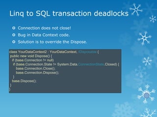 Linq to SQL transaction deadlocks
  Connection does not close!
  Bug in Data Context code.
  Solution is to override th...