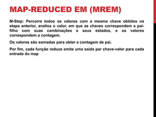 MAP-REDUCED EM (MREM)
M-Step: Percorre todos os valores com a mesma chave obtidos na
etapa anterior, analisa o valor, em que as chaves correspondem a pai-
filho com suas combinações e seus estados, e os valores
correspondem a contagem.
Os valores são somadas para obter a contagem de pai.
Por fim, cada função reduce emite uma saída par chave-valor para cada
entrada do map
 