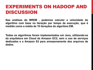 EXPERIMENTS ON HADOOP AND
DISCUSSION
Nas análises do MREM , podemos calcular a velocidade do
algoritmo com base na iteração por tempo de execução, que é
medido como a média de 10 iterações do algoritmo EM.
Todos os algoritmos foram implementados em Java, utilizando-se
da arquitetura em Cloud da Amazon EC2, sem o uso de serviços
dedicados e a Amazon S3 para armazenamento dos arquivos de
dados.
 