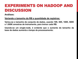 EXPERIMENTS ON HADOOP AND
DISCUSSION
Análises:
Variando o tamanho da RB e quantidade de registros:
Variou-se o tamanho do conjunto de dados, usando 10K, 50K, 100K, 500K
e 1.000K amostras de treinamento, para treinar cada RB.
Usando-se um single-node, é evidente que o aumento do tamanho da
base de dados aumenta o tempo de processamento:
 