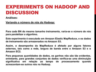 EXPERIMENTS ON HADOOP AND
DISCUSSION
Análises:
Variando o número de nós do Hadoop:
Para cada BN do mesmo tamanho treinamento, varia-se o número de nós
para paralelizar o algoritmo.
Este experimento é executado em Amazon Elastic MapReduce, e os dados
de treinamento são armazenados no Amazon S3.
Assim, o desempenho do MapReduce é afetado por alguns fatores
externos, tais como a rede, largura de banda entre o Amazon S3 e o
Amazon EC2.
Para pequenas quantidades de dados, os ganhos não são tão evidentes,
entretanto, para grandes conjuntos de dados verifica-se uma diminuição
significativa em relação ao tempo de processamento quando
acrescentam-se outros nós no Hadoop.
 
