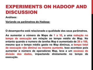 EXPERIMENTS ON HADOOP AND
DISCUSSION
Análises:
Variando os parâmetros do Hadoop:
O desempenho está relacionado a qualidade dos seus parâmetros.
Ao aumentar o número de Maps de 1 a 10, a uma redução no
tempo de execução em relação ao tempo médio do Map. No
entanto quando o numero de tarefas Map é aumentada de 20 a 100,
mesmo que o tempo médio gasto no Map diminua, o tempo total
de execução não diminui ou mesmo aumenta. Isso acontece pois
aumentar o número de operadores Map, leva a um excesso de
divisão dos dados, impactando diretamente no tempo de
execução.
 