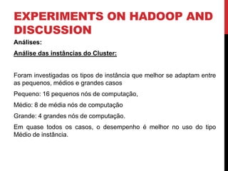 EXPERIMENTS ON HADOOP AND
DISCUSSION
Análises:
Análise das instâncias do Cluster:
Foram investigadas os tipos de instância que melhor se adaptam entre
as pequenos, médios e grandes casos
Pequeno: 16 pequenos nós de computação,
Médio: 8 de média nós de computação
Grande: 4 grandes nós de computação.
Em quase todos os casos, o desempenho é melhor no uso do tipo
Médio de instância.
 