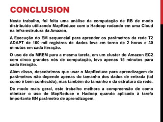 CONCLUSION
Neste trabalho, foi feita uma análise da computação de RB de modo
distribuído utilizando MapReduce com o Hadoop rodando em uma Cloud
na infra-estrutura da Amazon.
A Execução do EM sequencial para aprender os parâmetros da rede T2
ADAPT de 100 mil registros de dados leva em torno de 2 horas e 30
minutos em cada iteração.
O uso de do MREM para a mesma tarefa, em um cluster do Amazon EC2
com cinco grandes nós de computação, leva apenas 15 minutos para
cada iteração.
Além disso, descobrimos que usar o MapReduce para aprendizagem de
parâmetros não depende apenas do tamanho dos dados de entrada (tal
como é bem conhecido), mas também do tamanho e da estrutura da rede.
De modo mais geral, este trabalho melhora a compreensão de como
otimizar o uso de MapReduce e Hadoop quando aplicado à tarefa
importante BN parâmetro de aprendizagem.
 
