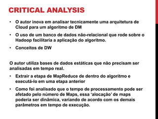 CRITICAL ANALYSIS
• O autor inova em analisar tecnicamente uma arquitetura de
Cloud para um algoritmo de DM
• O uso de um banco de dados não-relacional que rode sobre o
Hadoop facilitaria a aplicação do algoritmo.
• Conceitos de DW
O autor utiliza bases de dados estáticas que não precisam ser
analisadas em tempo real.
• Extrair a etapa de MapReduce de dentro do algoritmo e
executá-lo em uma etapa anterior
• Como foi analisado que o tempo de processamento pode ser
afetado pelo número de Maps, essa ‘alocação’ de maps
poderia ser dinâmica, variando de acordo com os demais
parâmetros em tempo de execução.
 