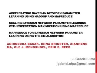ACCELERATING BAYESIAN NETWORK PARAMETER
LEARNING USING HADOOP AND MAPREDUCE
SCALING BAYESIAN NETWORK PARAMETER LEARNING
WITH EXPECTATION MAXIMIZATION USING MAPREDUCE
MAPREDUCE FOR BAYESIAN NETWORK PARAMETER
LEARNING USING THE EM ALGORITHM
ANIRUDDHA BASAK, IRINA BRINSTER, XIANHENG
MA, OLE J. MENGSHOEL, ERIK B. REED
J. Gabriel Lima
jgabriel.ufpa@gmail.com
 