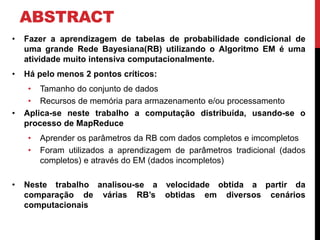 ABSTRACT
• Fazer a aprendizagem de tabelas de probabilidade condicional de
uma grande Rede Bayesiana(RB) utilizando o Algoritmo EM é uma
atividade muito intensiva computacionalmente.
• Há pelo menos 2 pontos críticos:
• Tamanho do conjunto de dados
• Recursos de memória para armazenamento e/ou processamento
• Aplica-se neste trabalho a computação distribuída, usando-se o
processo de MapReduce
• Aprender os parâmetros da RB com dados completos e imcompletos
• Foram utilizados a aprendizagem de parâmetros tradicional (dados
completos) e através do EM (dados incompletos)
• Neste trabalho analisou-se a velocidade obtida a partir da
comparação de várias RB’s obtidas em diversos cenários
computacionais
 