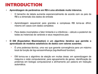 INTRODUCTION
• Aprendizagem de parâmetros em RB é uma atividade muito intensiva.
• O tamanho da tabela aumenta exponencialmente de acordo com os pais da
RB e a dimensão dos dados de entrada
• Aprendizagem sequencial para grandes e complexas RB torna-se difícil,
mesmo em casos com dados completos
• Para dados incompletos o fator limitante é a inferência – cálculo a posteriori de
todas as instancias de variáveis e seus respectivos pais
• O EM (Expectation Maximization) é um algoritmo iterativo que permite o
aprendizado de modelos estatísticos de dados com valores ausentes.
• É uma poderosa técnica, uma vez que garante convergência para um máximo
local da função de log-verossimilhança (log-likelihood function)
• EM tornou-se o algoritmo de eleição em muitas áreas: em aprendizagem de
máquina e visão computacional, para agrupamento de genes, identificação de
proteínas em biologia computacional e alinhamento por palavra em tradução
automática.
 